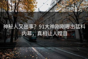 神秘人又出事？91大神刚刚曝出猛料内幕，真相让人瞠目