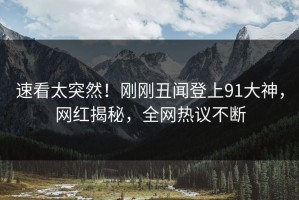 速看太突然！刚刚丑闻登上91大神，网红揭秘，全网热议不断