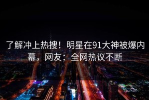 了解冲上热搜！明星在91大神被爆内幕，网友：全网热议不断