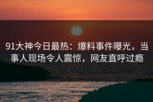 91大神今日最热：爆料事件曝光，当事人现场令人震惊，网友直呼过瘾
