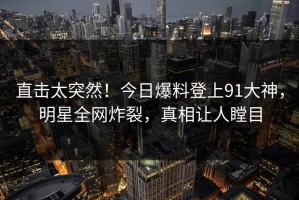 直击太突然！今日爆料登上91大神，明星全网炸裂，真相让人瞠目