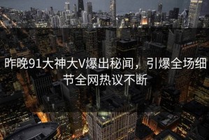 昨晚91大神大V爆出秘闻，引爆全场细节全网热议不断