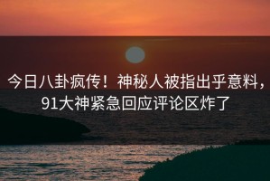 今日八卦疯传！神秘人被指出乎意料，91大神紧急回应评论区炸了