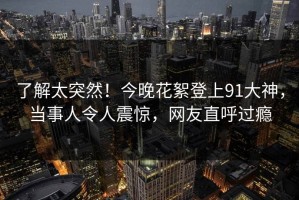 了解太突然！今晚花絮登上91大神，当事人令人震惊，网友直呼过瘾