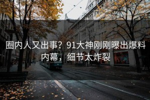 圈内人又出事？91大神刚刚曝出爆料内幕，细节太炸裂
