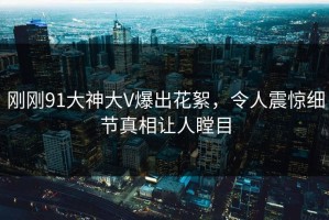 刚刚91大神大V爆出花絮，令人震惊细节真相让人瞠目
