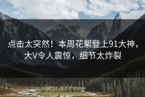 点击太突然！本周花絮登上91大神，大V令人震惊，细节太炸裂