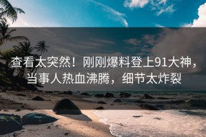 查看太突然！刚刚爆料登上91大神，当事人热血沸腾，细节太炸裂