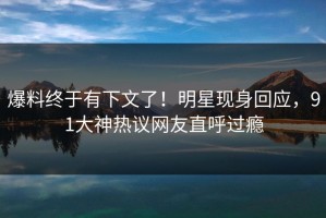 爆料终于有下文了！明星现身回应，91大神热议网友直呼过瘾