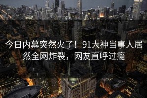 今日内幕突然火了！91大神当事人居然全网炸裂，网友直呼过瘾