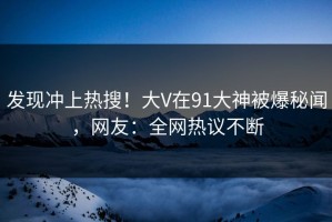 发现冲上热搜！大V在91大神被爆秘闻，网友：全网热议不断