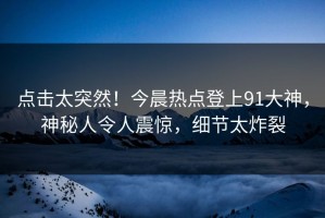 点击太突然！今晨热点登上91大神，神秘人令人震惊，细节太炸裂