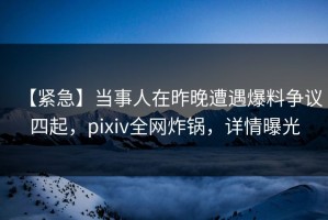 【紧急】当事人在昨晚遭遇爆料争议四起，pixiv全网炸锅，详情曝光