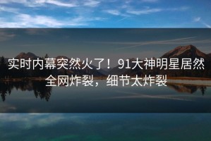 实时内幕突然火了！91大神明星居然全网炸裂，细节太炸裂
