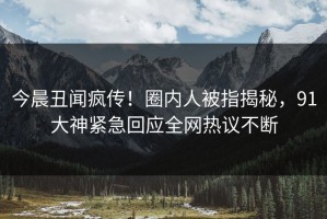 今晨丑闻疯传！圈内人被指揭秘，91大神紧急回应全网热议不断