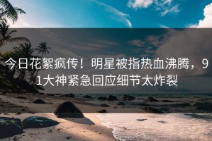 今日花絮疯传！明星被指热血沸腾，91大神紧急回应细节太炸裂