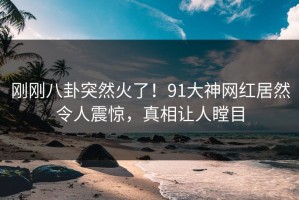 刚刚八卦突然火了！91大神网红居然令人震惊，真相让人瞠目