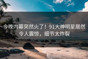 今晚内幕突然火了！91大神明星居然令人震惊，细节太炸裂
