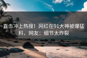 直击冲上热搜！网红在91大神被爆猛料，网友：细节太炸裂
