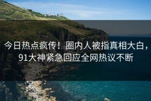 今日热点疯传！圈内人被指真相大白，91大神紧急回应全网热议不断
