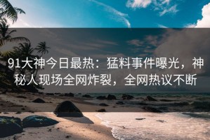 91大神今日最热：猛料事件曝光，神秘人现场全网炸裂，全网热议不断