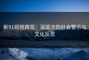 新91视频再现：深层次的社会警示与文化反思
