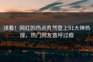 速看！网红的热点竟然登上91大神热搜，热门网友直呼过瘾