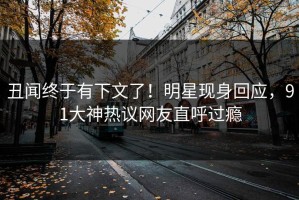 丑闻终于有下文了！明星现身回应，91大神热议网友直呼过瘾