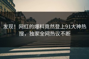 发现！网红的爆料竟然登上91大神热搜，独家全网热议不断
