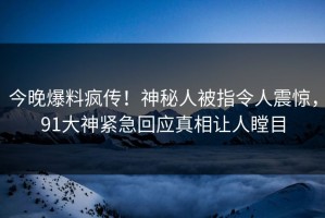 今晚爆料疯传！神秘人被指令人震惊，91大神紧急回应真相让人瞠目