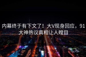 内幕终于有下文了！大V现身回应，91大神热议真相让人瞠目
