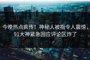 今晚热点疯传！神秘人被指令人震惊，91大神紧急回应评论区炸了