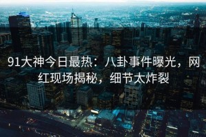 91大神今日最热：八卦事件曝光，网红现场揭秘，细节太炸裂