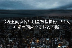 今晚丑闻疯传！明星被指揭秘，91大神紧急回应全网热议不断
