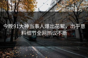 今晚91大神当事人爆出花絮，出乎意料细节全网热议不断