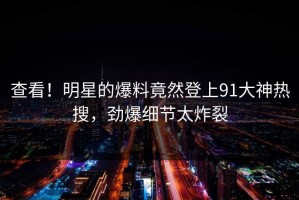 查看！明星的爆料竟然登上91大神热搜，劲爆细节太炸裂