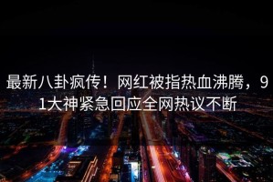 最新八卦疯传！网红被指热血沸腾，91大神紧急回应全网热议不断