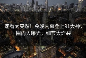 速看太突然！今晚内幕登上91大神，圈内人曝光，细节太炸裂