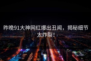 昨晚91大神网红爆出丑闻，揭秘细节太炸裂！