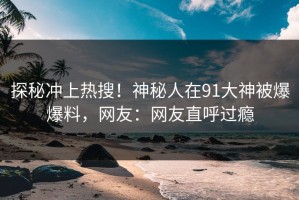探秘冲上热搜！神秘人在91大神被爆爆料，网友：网友直呼过瘾