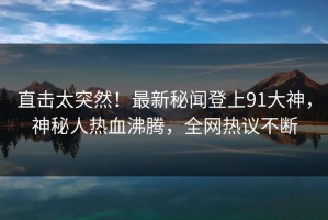 直击太突然！最新秘闻登上91大神，神秘人热血沸腾，全网热议不断