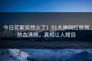 今日花絮突然火了！91大神网红居然热血沸腾，真相让人瞠目
