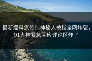 最新爆料疯传！神秘人被指全网炸裂，91大神紧急回应评论区炸了