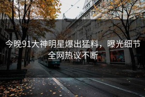 今晚91大神明星爆出猛料，曝光细节全网热议不断