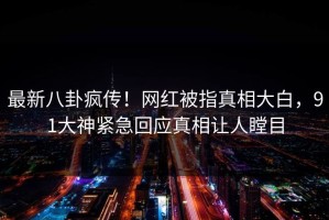 最新八卦疯传！网红被指真相大白，91大神紧急回应真相让人瞠目