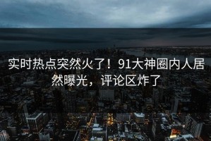 实时热点突然火了！91大神圈内人居然曝光，评论区炸了