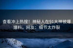 查看冲上热搜！神秘人在91大神被爆爆料，网友：细节太炸裂
