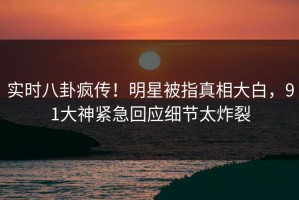 实时八卦疯传！明星被指真相大白，91大神紧急回应细节太炸裂