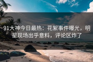 91大神今日最热：花絮事件曝光，明星现场出乎意料，评论区炸了
