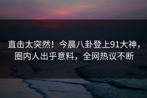 直击太突然！今晨八卦登上91大神，圈内人出乎意料，全网热议不断